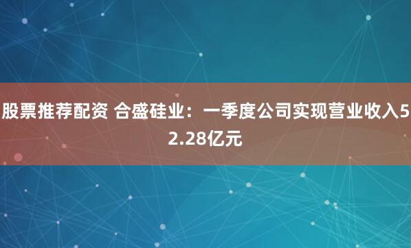 股票推荐配资 合盛硅业：一季度公司实现营业收入52.28亿元