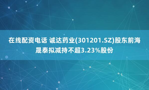 在线配资电话 诚达药业(301201.SZ)股东前海晟泰拟减持不超3.23%股份