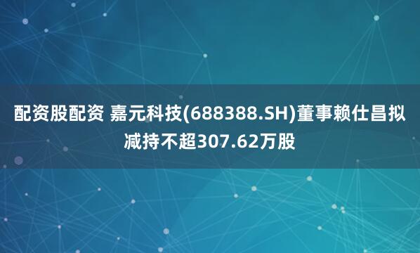 配资股配资 嘉元科技(688388.SH)董事赖仕昌拟减持不超307.62万股