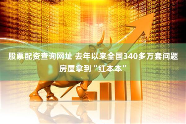 股票配资查询网址 去年以来全国340多万套问题房屋拿到“红本本”