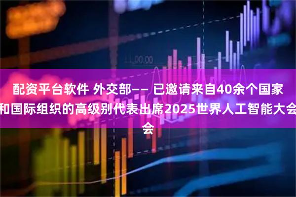 配资平台软件 外交部—— 已邀请来自40余个国家和国际组织的高级别代表出席2025世界人工智能大会