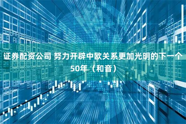 证券配资公司 努力开辟中欧关系更加光明的下一个50年（和音）