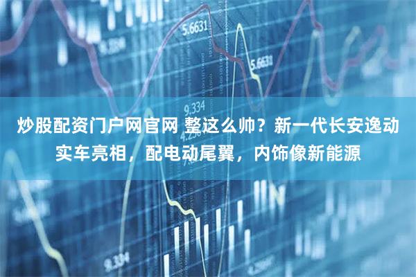 炒股配资门户网官网 整这么帅？新一代长安逸动实车亮相，配电动尾翼，内饰像新能源