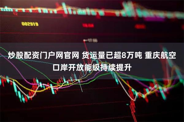 炒股配资门户网官网 货运量已超8万吨 重庆航空口岸开放能级持续提升