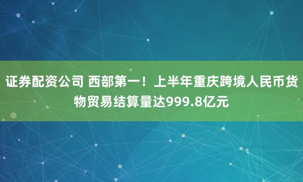 证券配资公司 西部第一！上半年重庆跨境人民币货物贸易结算量达999.8亿元
