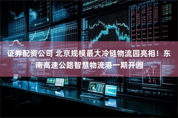 证券配资公司 北京规模最大冷链物流园亮相！东南高速公路智慧物流港一期开园