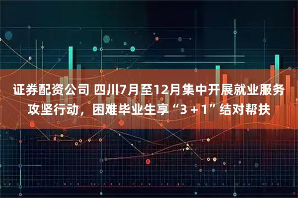 证券配资公司 四川7月至12月集中开展就业服务攻坚行动，困难毕业生享“3＋1”结对帮扶