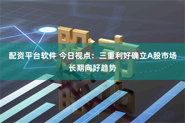 配资平台软件 今日视点：三重利好确立A股市场长期向好趋势