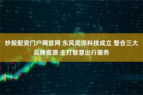 炒股配资门户网官网 东风奕派科技成立 整合三大品牌资源 主打智慧出行服务