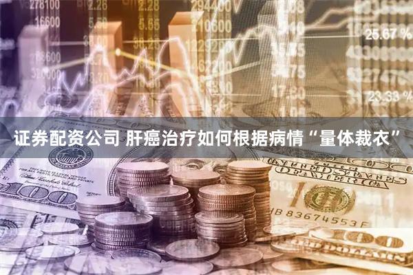 证券配资公司 肝癌治疗如何根据病情“量体裁衣”