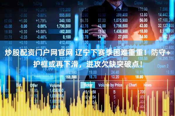 炒股配资门户网官网 辽宁下赛季困难重重！防守+护框或再下滑，进攻欠缺突破点！