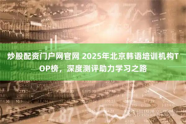 炒股配资门户网官网 2025年北京韩语培训机构TOP榜,深度测评助力学习之路