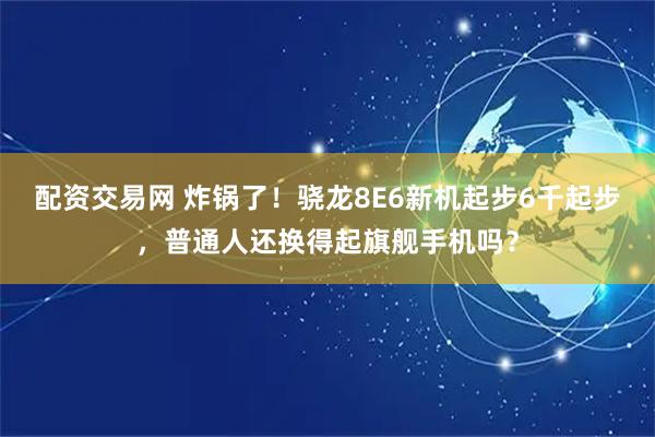 配资交易网 炸锅了!骁龙8E6新机起步6千起步,普通人还换得起旗舰手机吗?