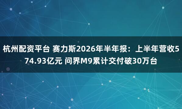 杭州配资平台 赛力斯2026年半年报：上半年营收574.93亿元 问界M9累计交付破30万台
