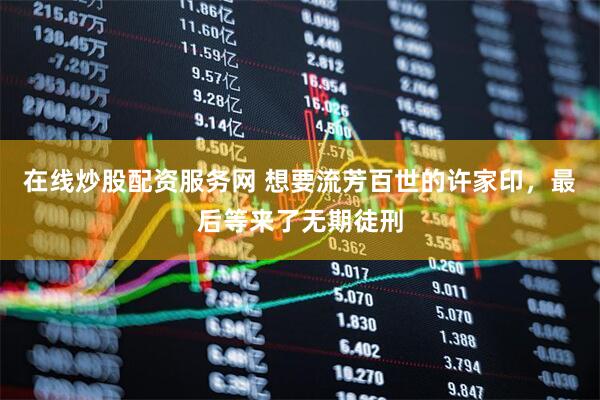 在线炒股配资服务网 想要流芳百世的许家印，最后等来了无期徒刑