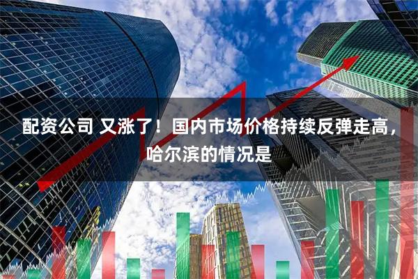 配资公司 又涨了！国内市场价格持续反弹走高，哈尔滨的情况是