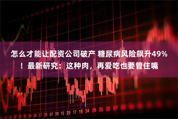 怎么才能让配资公司破产 糖尿病风险飙升49%!最新研究:这种肉,再爱吃也要管住嘴