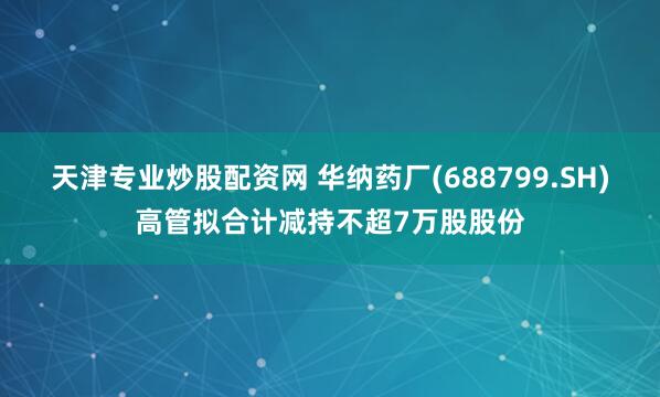 天津专业炒股配资网 华纳药厂(688799.SH)高管拟合计减持不超7万股股份
